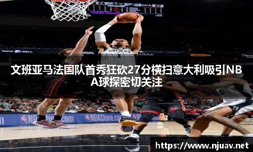 文班亚马法国队首秀狂砍27分横扫意大利吸引NBA球探密切关注