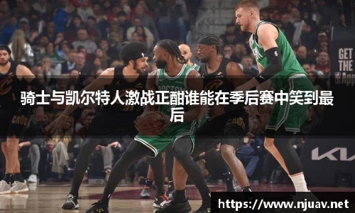 骑士与凯尔特人激战正酣谁能在季后赛中笑到最后
