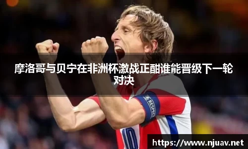 摩洛哥与贝宁在非洲杯激战正酣谁能晋级下一轮对决